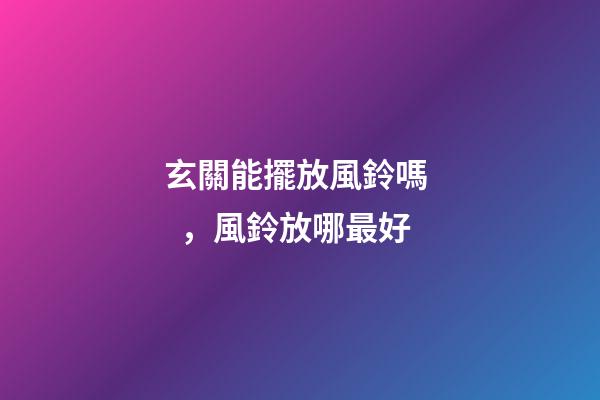 玄關能擺放風鈴嗎，風鈴放哪最好